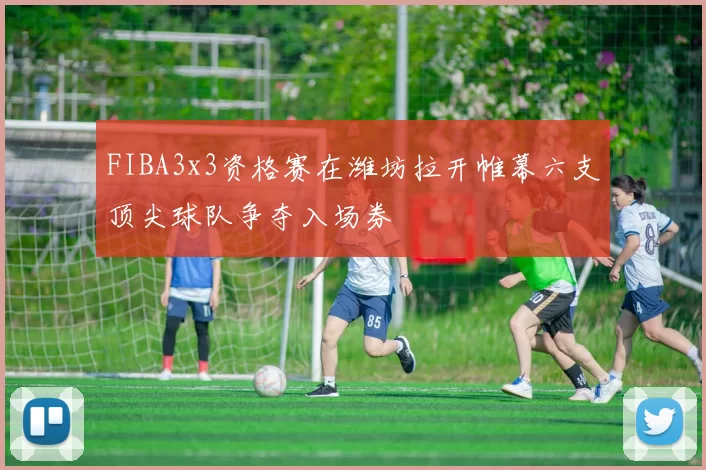 FIBA3x3资格赛在潍坊拉开帷幕六支顶尖球队争夺入场券