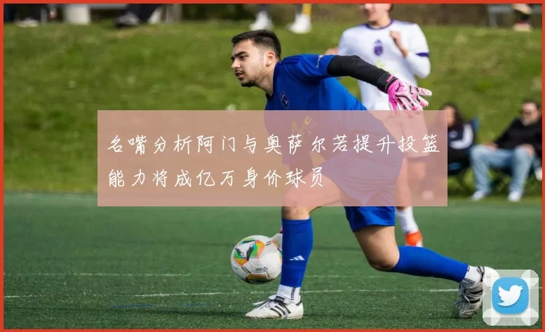 名嘴分析阿门与奥萨尔若提升投篮能力将成亿万身价球员