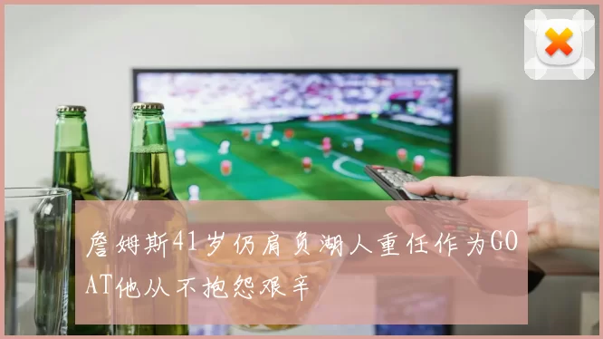 詹姆斯41岁仍肩负湖人重任作为GOAT他从不抱怨艰辛