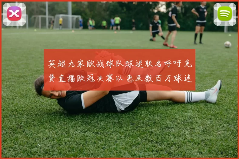 英超九家欧战球队球迷联名呼吁免费直播欧冠决赛以惠及数百万球迷