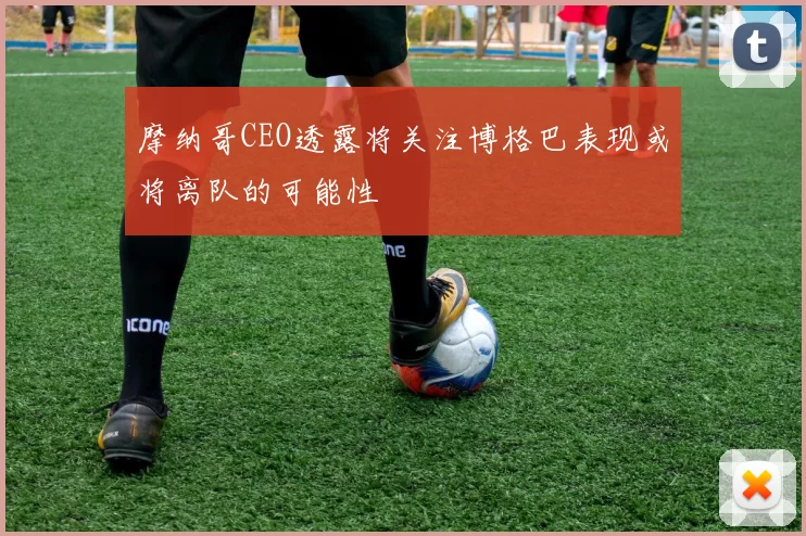 摩纳哥CEO透露将关注博格巴表现或将离队的可能性