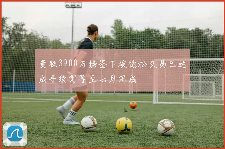 曼联3900万镑签下埃德松交易已达成手续需等至七月完成