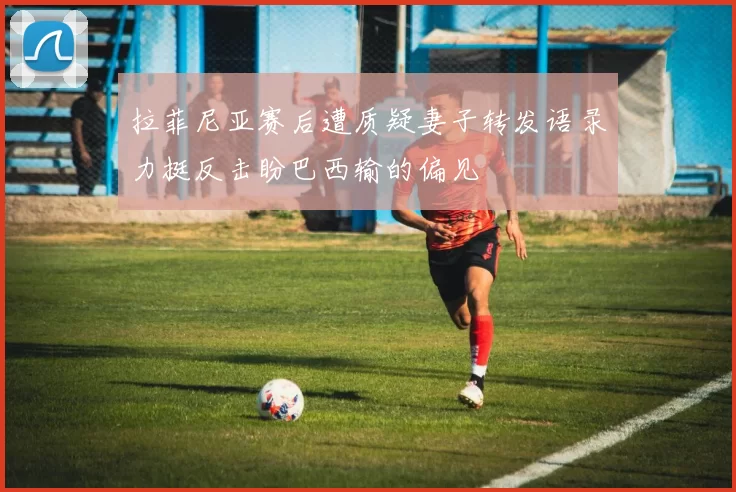 拉菲尼亚赛后遭质疑妻子转发语录力挺反击盼巴西输的偏见