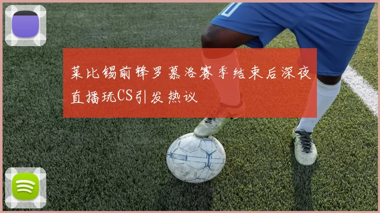 莱比锡前锋罗慕洛赛季结束后深夜直播玩CS引发热议