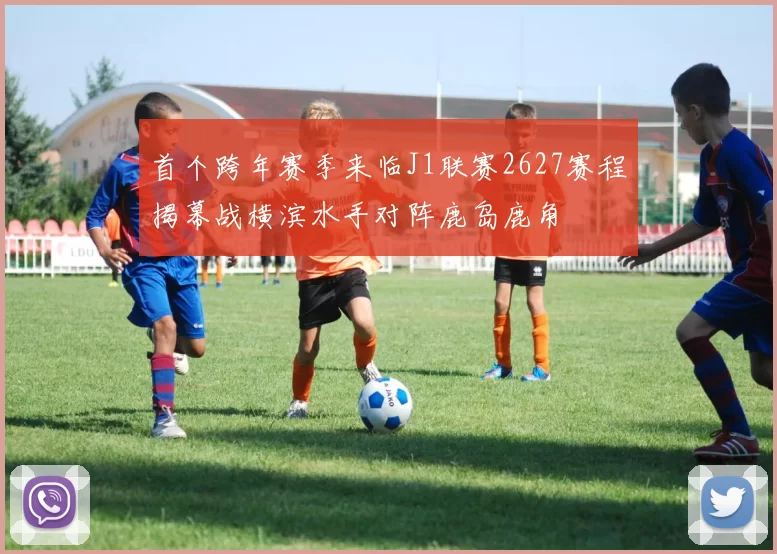 首个跨年赛季来临J1联赛2627赛程揭幕战横滨水手对阵鹿岛鹿角