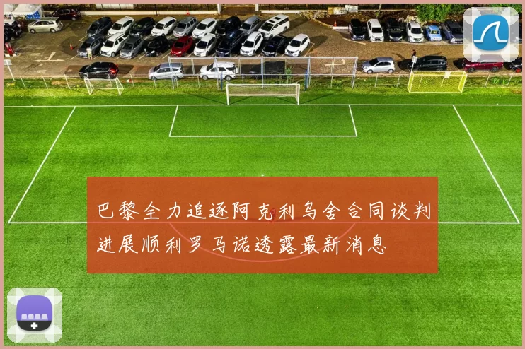巴黎全力追逐阿克利乌舍合同谈判进展顺利罗马诺透露最新消息
