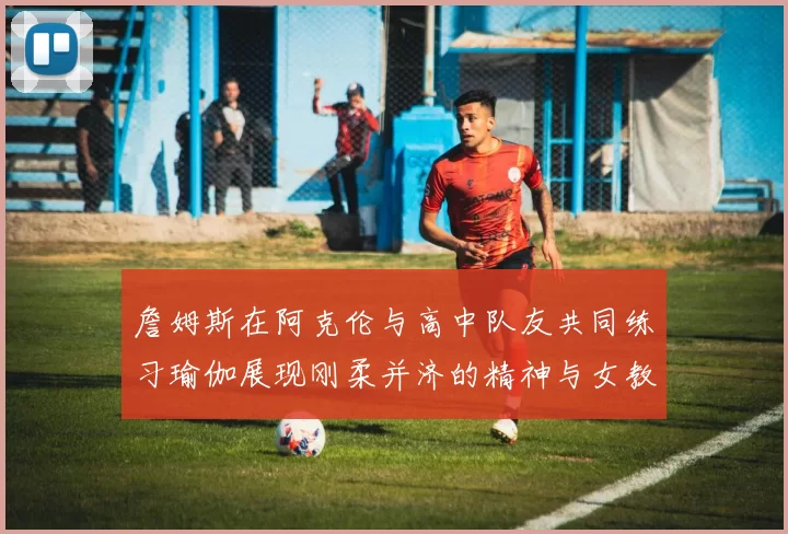詹姆斯在阿克伦与高中队友共同练习瑜伽展现刚柔并济的精神与女教练合影留念