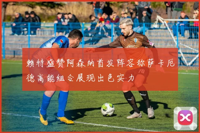 赖特盛赞阿森纳首发阵容称萨卡厄德高能组合展现出色实力