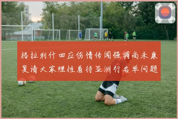 格拉利什回应伤情传闻强调尚未康复请大家理性看待亚洲行名单问题